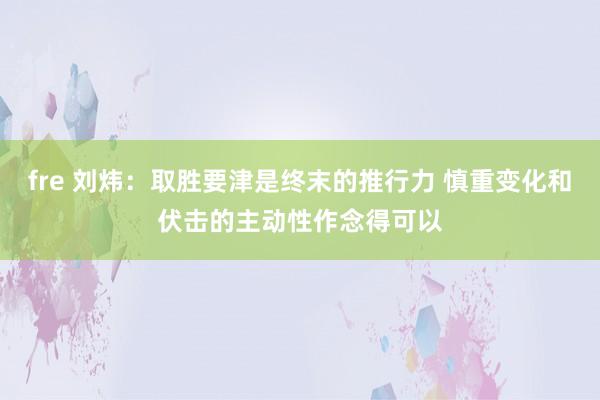 fre 刘炜：取胜要津是终末的推行力 慎重变化和伏击的主动性作念得可以