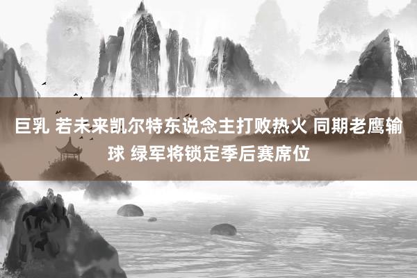 巨乳 若未来凯尔特东说念主打败热火 同期老鹰输球 绿军将锁定季后赛席位