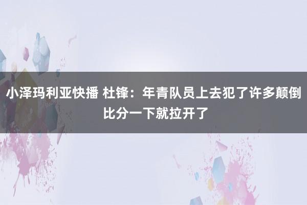小泽玛利亚快播 杜锋：年青队员上去犯了许多颠倒 比分一下就拉开了