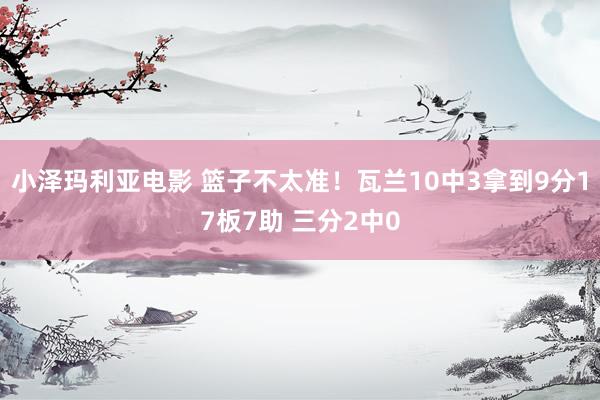 小泽玛利亚电影 篮子不太准！瓦兰10中3拿到9分17板7助 三分2中0