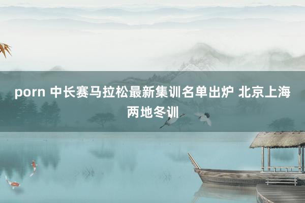 porn 中长赛马拉松最新集训名单出炉 北京上海两地冬训