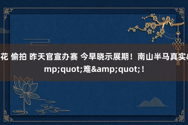 探花 偷拍 昨天官宣办赛 今早晓示展期！南山半马真实&quot;难&quot;！