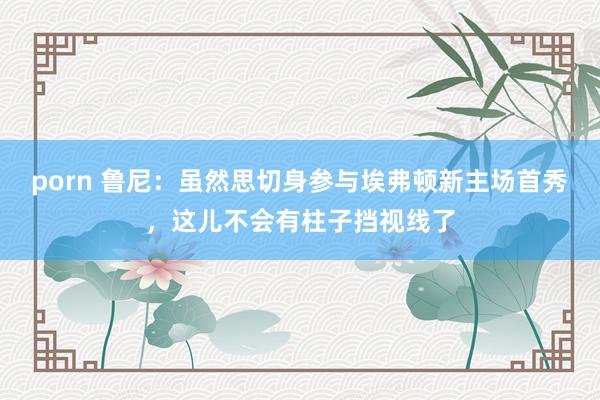 porn 鲁尼：虽然思切身参与埃弗顿新主场首秀，这儿不会有柱子挡视线了
