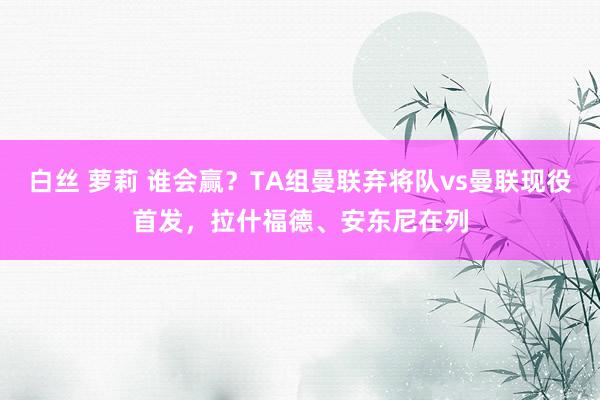 白丝 萝莉 谁会赢？TA组曼联弃将队vs曼联现役首发，拉什福德、安东尼在列