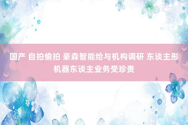 国产 自拍偷拍 豪森智能给与机构调研 东谈主形机器东谈主业务受珍贵