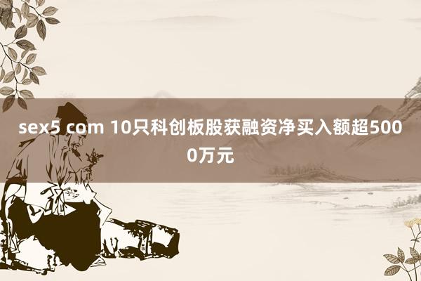 sex5 com 10只科创板股获融资净买入额超5000万元