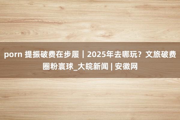 porn 提振破费在步履｜2025年去哪玩？文旅破费圈粉寰球_大皖新闻 | 安徽网