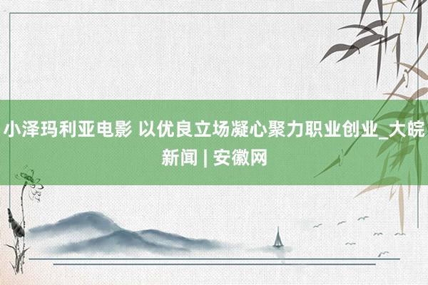 小泽玛利亚电影 以优良立场凝心聚力职业创业_大皖新闻 | 安徽网