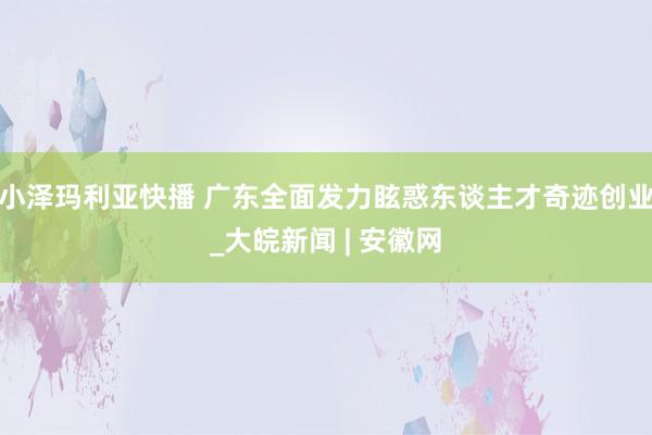 小泽玛利亚快播 广东全面发力眩惑东谈主才奇迹创业_大皖新闻 | 安徽网