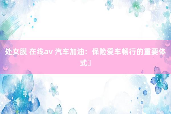 处女膜 在线av 汽车加油：保险爱车畅行的重要体式​