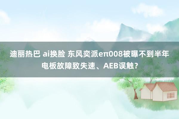 迪丽热巴 ai换脸 东风奕派eπ008被曝不到半年电板故障致失速、AEB误触？