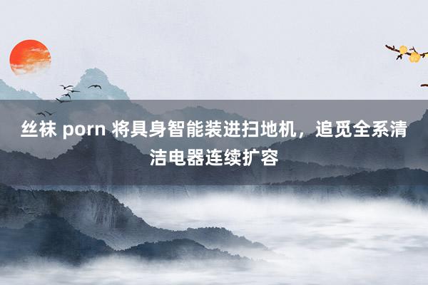 丝袜 porn 将具身智能装进扫地机，追觅全系清洁电器连续扩容