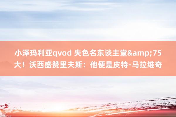 小泽玛利亚qvod 失色名东谈主堂&75大！沃西盛赞里夫斯：他便是皮特-马拉维奇