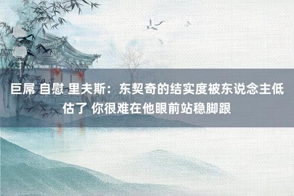 巨屌 自慰 里夫斯：东契奇的结实度被东说念主低估了 你很难在他眼前站稳脚跟