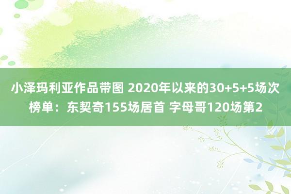 小泽玛利亚作品带图 2020年以来的30+5+5场次榜单：东契奇155场居首 字母哥120场第2