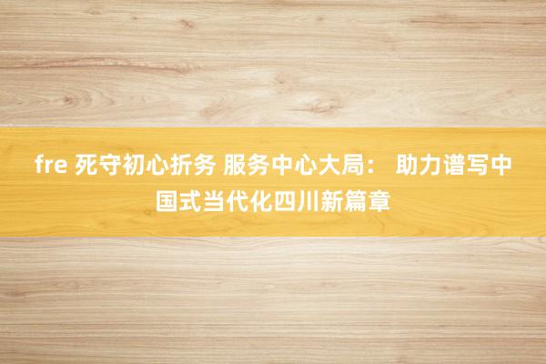 fre 死守初心折务 服务中心大局： 助力谱写中国式当代化四川新篇章
