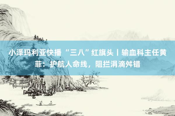 小泽玛利亚快播 “三八”红旗头丨输血科主任黄菲：护航人命线，阻拦涓滴舛错
