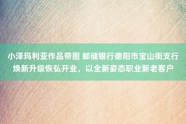 小泽玛利亚作品带图 邮储银行德阳市宝山街支行焕新升级恢弘开业，以全新姿态职业新老客户