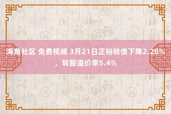 海角社区 免费视频 3月21日正裕转债下降2.28%，转股溢价率5.4%