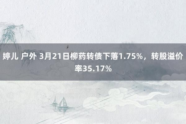 婷儿 户外 3月21日柳药转债下落1.75%，转股溢价率35.17%
