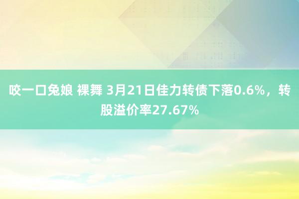 咬一口兔娘 裸舞 3月21日佳力转债下落0.6%，转股溢价率27.67%
