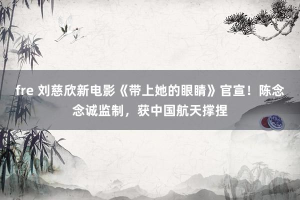 fre 刘慈欣新电影《带上她的眼睛》官宣！陈念念诚监制，获中国航天撑捏
