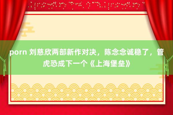 porn 刘慈欣两部新作对决，陈念念诚稳了，管虎恐成下一个《上海堡垒》