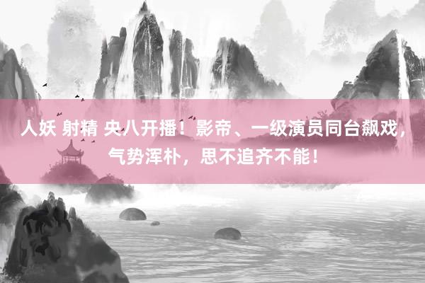 人妖 射精 央八开播！影帝、一级演员同台飙戏，气势浑朴，思不追齐不能！