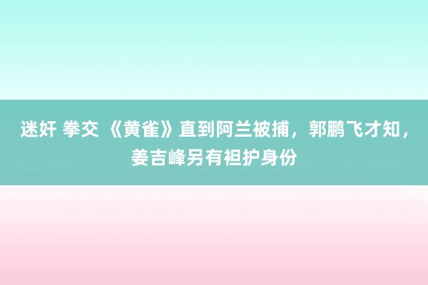 迷奸 拳交 《黄雀》直到阿兰被捕，郭鹏飞才知，姜吉峰另有袒护身份