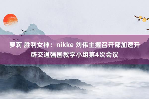 萝莉 胜利女神：nikke 刘伟主握召开部加速开辟交通强国教学小组第4次会议