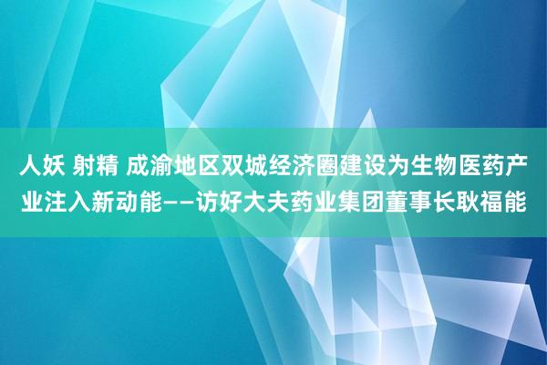 人妖 射精 成渝地区双城经济圈建设为生物医药产业注入新动能——访好大夫药业集团董事长耿福能