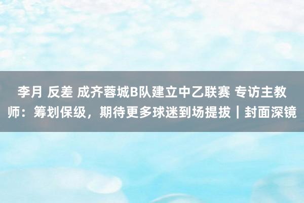 李月 反差 成齐蓉城B队建立中乙联赛 专访主教师：筹划保级，期待更多球迷到场提拔｜封面深镜