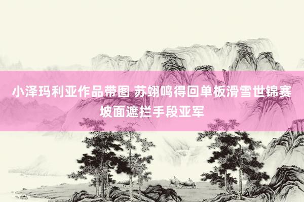 小泽玛利亚作品带图 苏翊鸣得回单板滑雪世锦赛坡面遮拦手段亚军
