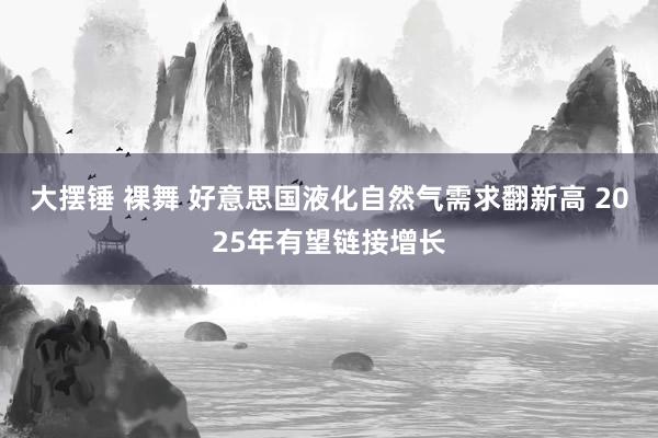 大摆锤 裸舞 好意思国液化自然气需求翻新高 2025年有望链接增长