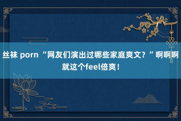 丝袜 porn “网友们演出过哪些家庭爽文？”啊啊啊就这个feel倍爽！