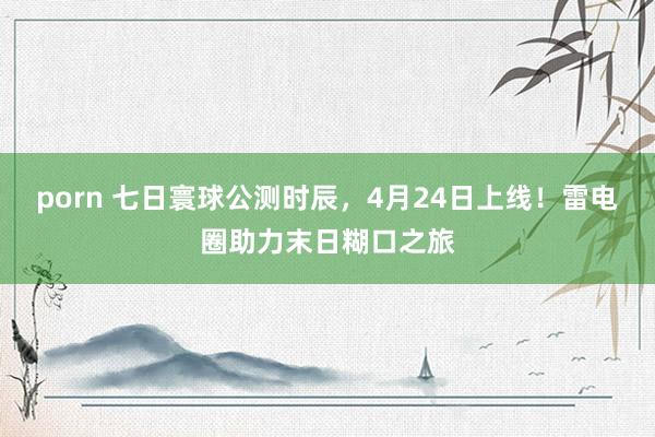 porn 七日寰球公测时辰，4月24日上线！雷电圈助力末日糊口之旅
