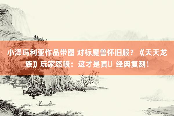 小泽玛利亚作品带图 对标魔兽怀旧服？《天天龙族》玩家怒喷：这才是真・经典复刻！