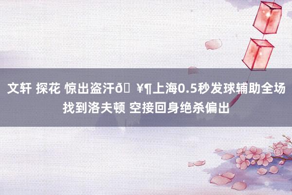 文轩 探花 惊出盗汗🥶上海0.5秒发球辅助全场找到洛夫顿 空接回身绝杀偏出