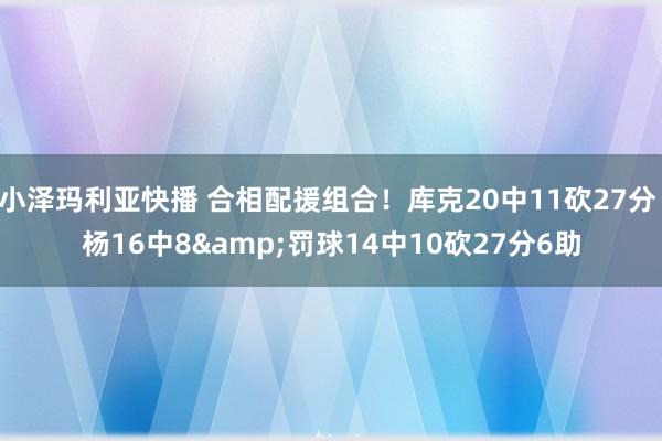 小泽玛利亚快播 合相配援组合！库克20中11砍27分 杨16中8&罚球14中10砍27分6助