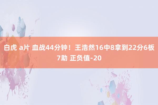白虎 a片 血战44分钟！王浩然16中8拿到22分6板7助 正负值-20
