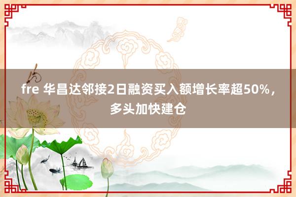 fre 华昌达邻接2日融资买入额增长率超50%，多头加快建仓