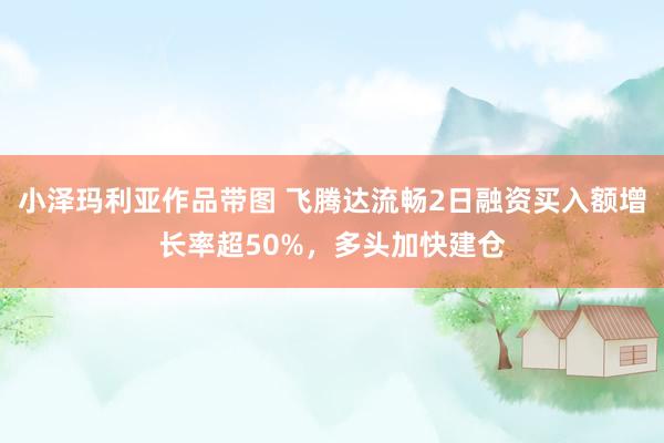 小泽玛利亚作品带图 飞腾达流畅2日融资买入额增长率超50%，多头加快建仓