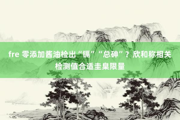 fre 零添加酱油检出“镉”“总砷”？欣和称相关检测值合适圭臬限量