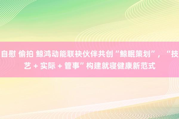自慰 偷拍 鲸鸿动能联袂伙伴共创“鲸眠策划”，“技艺 + 实际 + 管事”构建就寝健康新范式