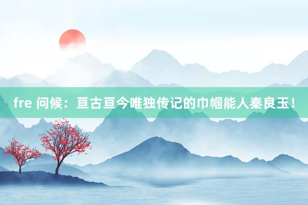 fre 问候：亘古亘今唯独传记的巾帼能人秦良玉！