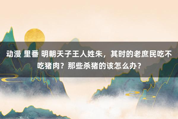 动漫 里番 明朝天子王人姓朱，其时的老庶民吃不吃猪肉？那些杀猪的该怎么办？