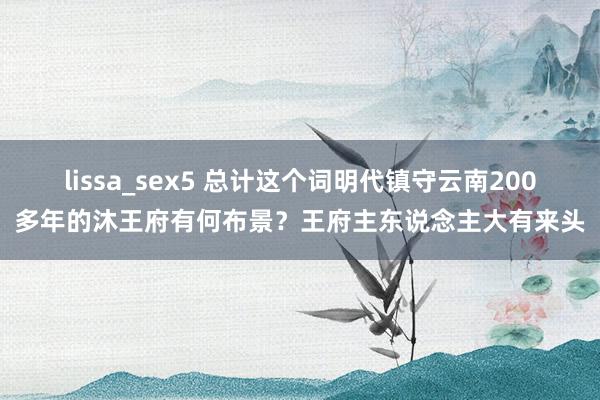 lissa_sex5 总计这个词明代镇守云南200多年的沐王府有何布景？王府主东说念主大有来头
