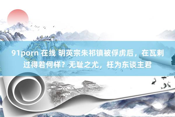 91porn 在线 明英宗朱祁镇被俘虏后，在瓦剌过得若何样？无耻之尤，枉为东谈主君