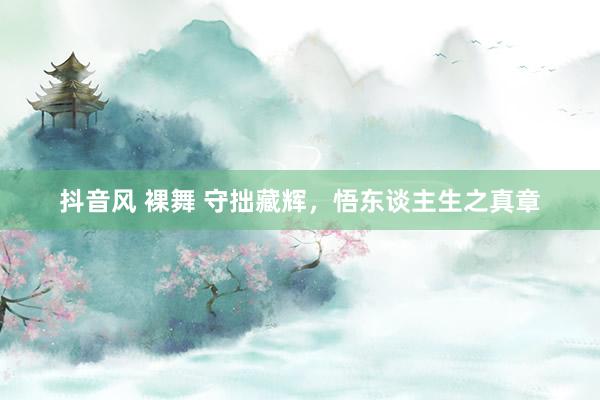 抖音风 裸舞 守拙藏辉，悟东谈主生之真章