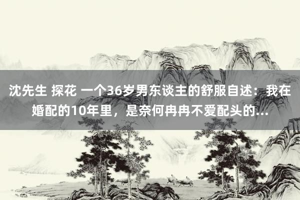 沈先生 探花 一个36岁男东谈主的舒服自述：我在婚配的10年里，是奈何冉冉不爱配头的...